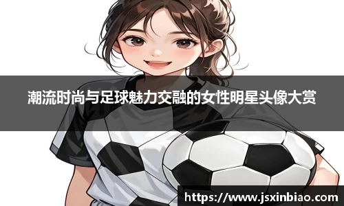 潮流时尚与足球魅力交融的女性明星头像大赏